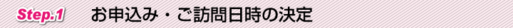 Step.1 お申込み・ご訪問日時の決定